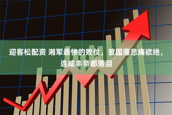 迎客松配资 湘军最惨的败仗，曾国藩悲痛欲绝，连咸丰帝都落泪