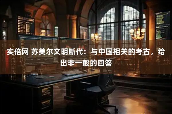 实倍网 苏美尔文明断代：与中国相关的考古，给出非一般的回答
