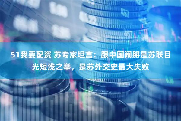 51我要配资 苏专家坦言：跟中国闹掰是苏联目光短浅之举，是苏外交史最大失败