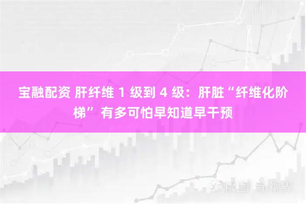 宝融配资 肝纤维 1 级到 4 级：肝脏“纤维化阶梯” 有多可怕早知道早干预