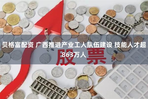 贝格富配资 广西推进产业工人队伍建设 技能人才超863万人