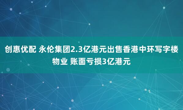 创惠优配 永伦集团2.3亿港元出售香港中环写字楼物业 账面亏损3亿港元