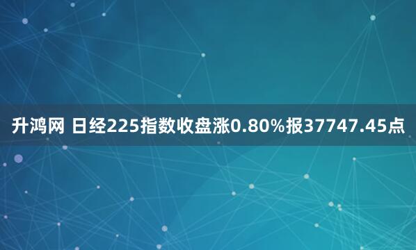 升鸿网 日经225指数收盘涨0.80%报37747.45点