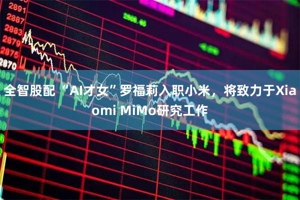 全智股配 “AI才女”罗福莉入职小米，将致力于Xiaomi MiMo研究工作