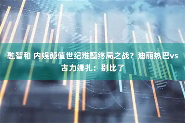 融智和 内娱颜值世纪难题终局之战？迪丽热巴vs古力娜扎：别比了