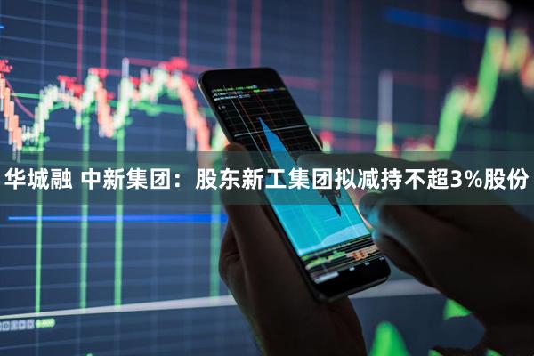 华城融 中新集团：股东新工集团拟减持不超3%股份