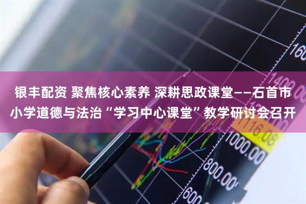 银丰配资 聚焦核心素养 深耕思政课堂——石首市小学道德与法治“学习中心课堂”教学研讨会召开