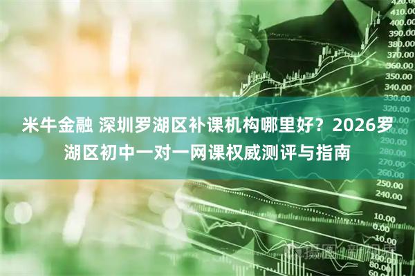 米牛金融 深圳罗湖区补课机构哪里好？2026罗湖区初中一对一网课权威测评与指南