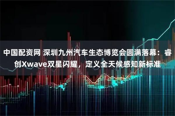中国配资网 深圳九州汽车生态博览会圆满落幕：睿创Xwave双星闪耀，定义全天候感知新标准