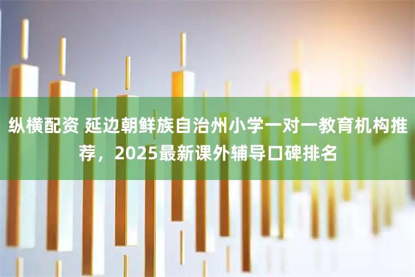纵横配资 延边朝鲜族自治州小学一对一教育机构推荐，2025最新课外辅导口碑排名
