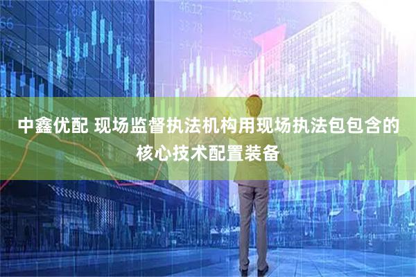 中鑫优配 现场监督执法机构用现场执法包包含的核心技术配置装备