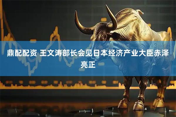 鼎配配资 王文涛部长会见日本经济产业大臣赤泽亮正