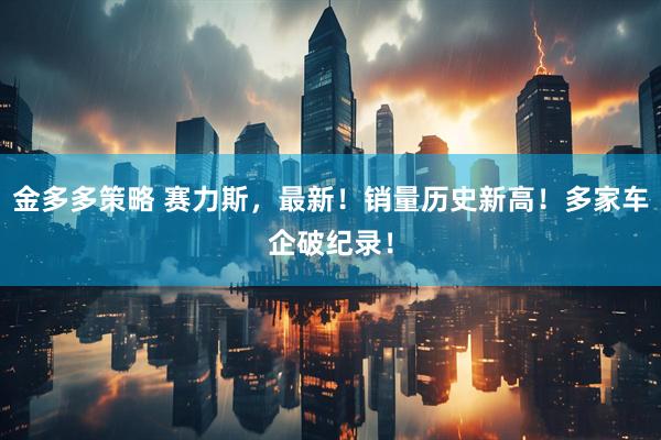 金多多策略 赛力斯，最新！销量历史新高！多家车企破纪录！