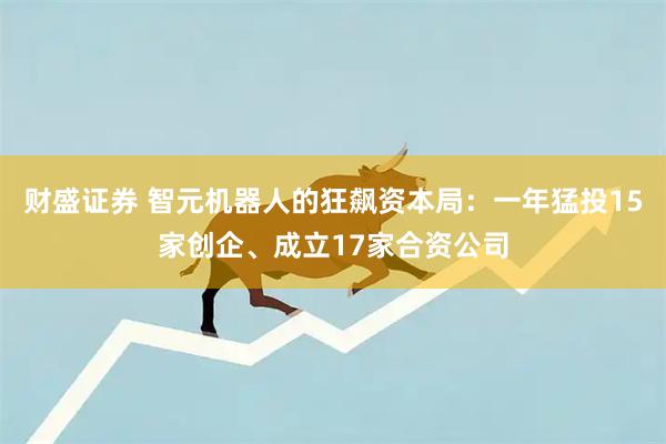 财盛证券 智元机器人的狂飙资本局：一年猛投15家创企、成立17家合资公司