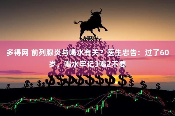 多得网 前列腺炎与喝水有关？医生忠告：过了60岁，喝水牢记3喝2不要