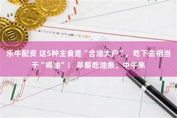 乐牛配资 这5种主食是“含油大户”，吃下去相当于“喝油”！ 早餐吃油条、中午来