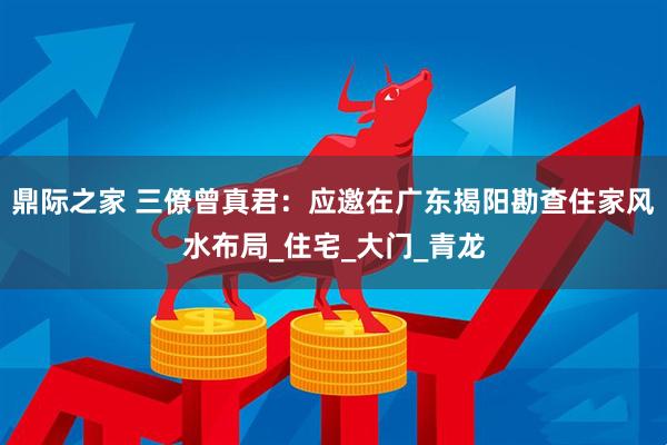 鼎际之家 三僚曾真君：应邀在广东揭阳勘查住家风水布局_住宅_大门_青龙